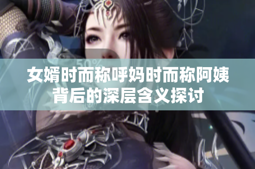 女婿时而称呼妈时而称阿姨背后的深层含义探讨