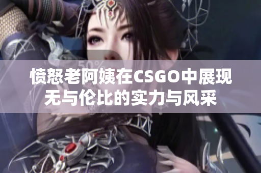 愤怒老阿姨在CSGO中展现无与伦比的实力与风采