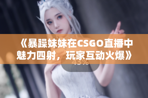 《暴躁妹妹在CSGO直播中魅力四射，玩家互动火爆》