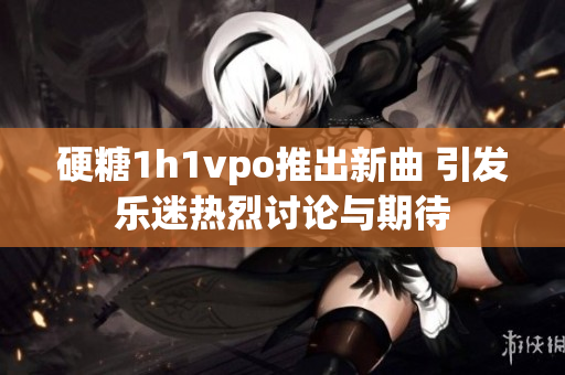 硬糖1h1vpo推出新曲 引发乐迷热烈讨论与期待