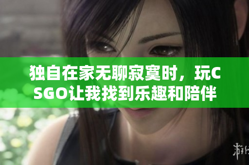 独自在家无聊寂寞时，玩CSGO让我找到乐趣和陪伴