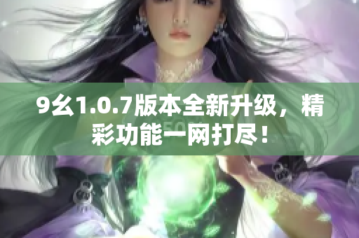 9幺1.0.7版本全新升级，精彩功能一网打尽！