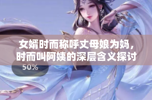 女婿时而称呼丈母娘为妈，时而叫阿姨的深层含义探讨