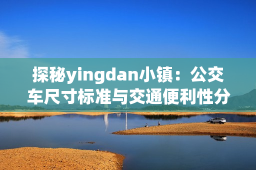 探秘yingdan小镇：公交车尺寸标准与交通便利性分析