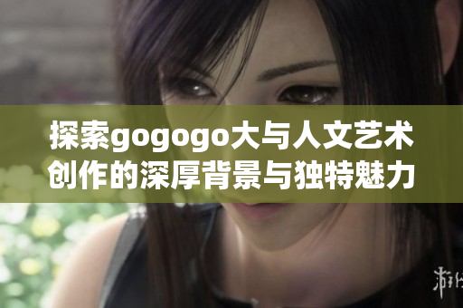 探索gogogo大与人文艺术创作的深厚背景与独特魅力