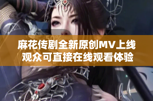 麻花传剧全新原创MV上线 观众可直接在线观看体验