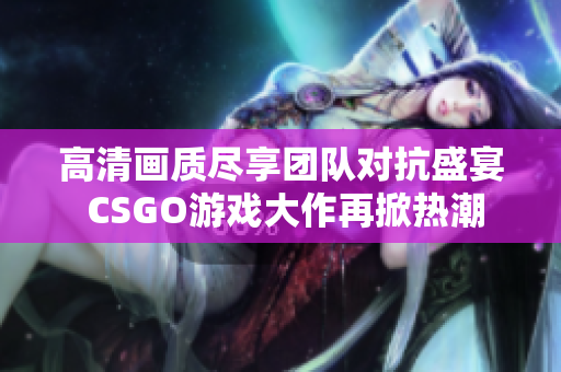 高清画质尽享团队对抗盛宴 CSGO游戏大作再掀热潮