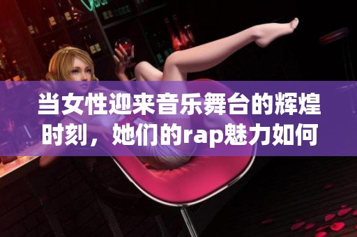 当女性迎来音乐舞台的辉煌时刻，她们的rap魅力如何绽放