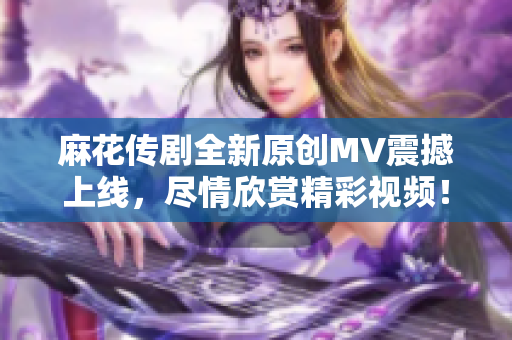 麻花传剧全新原创MV震撼上线，尽情欣赏精彩视频！