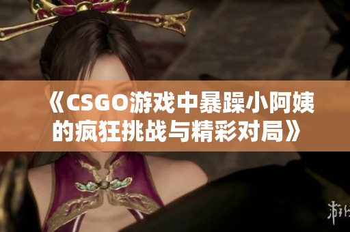 《CSGO游戏中暴躁小阿姨的疯狂挑战与精彩对局》