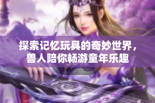 探索记忆玩具的奇妙世界，兽人陪你畅游童年乐趣