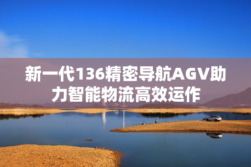 新一代136精密导航AGV助力智能物流高效运作