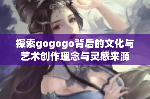 探索gogogo背后的文化与艺术创作理念与灵感来源