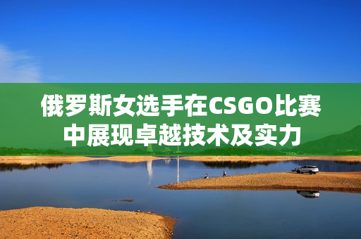 俄罗斯女选手在CSGO比赛中展现卓越技术及实力