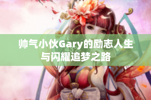 帅气小伙Gary的励志人生与闪耀追梦之路