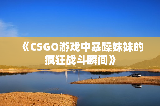 《CSGO游戏中暴躁妹妹的疯狂战斗瞬间》