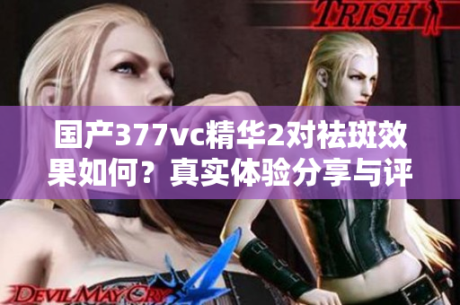 国产377vc精华2对祛斑效果如何？真实体验分享与评测分析