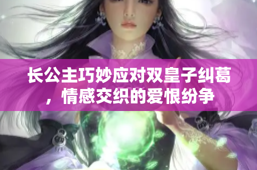 长公主巧妙应对双皇子纠葛，情感交织的爱恨纷争