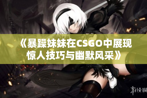 《暴躁妹妹在CSGO中展现惊人技巧与幽默风采》