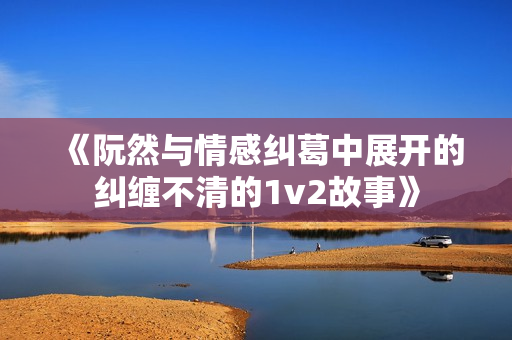 《阮然与情感纠葛中展开的纠缠不清的1v2故事》