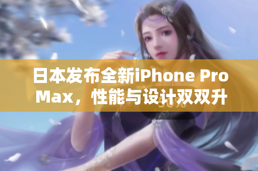 日本发布全新iPhone Pro Max，性能与设计双双升级