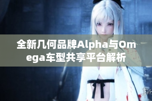 全新几何品牌Alpha与Omega车型共享平台解析