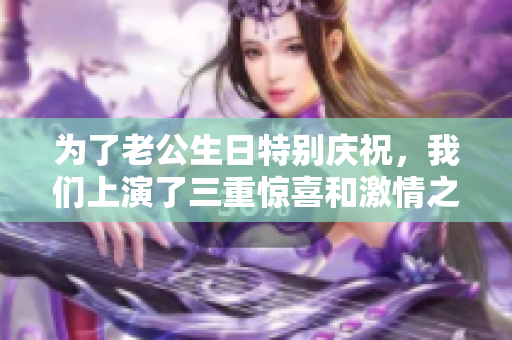 为了老公生日特别庆祝，我们上演了三重惊喜和激情之夜