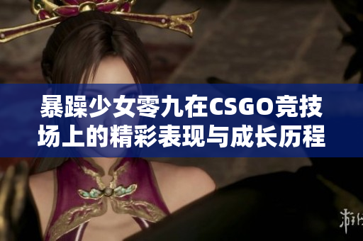 暴躁少女零九在CSGO竞技场上的精彩表现与成长历程