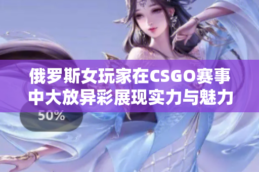 俄罗斯女玩家在CSGO赛事中大放异彩展现实力与魅力