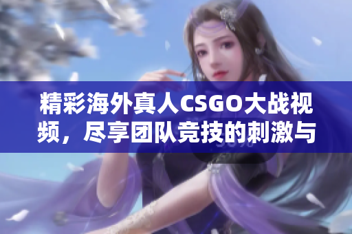 精彩海外真人CSGO大战视频，尽享团队竞技的刺激与乐趣