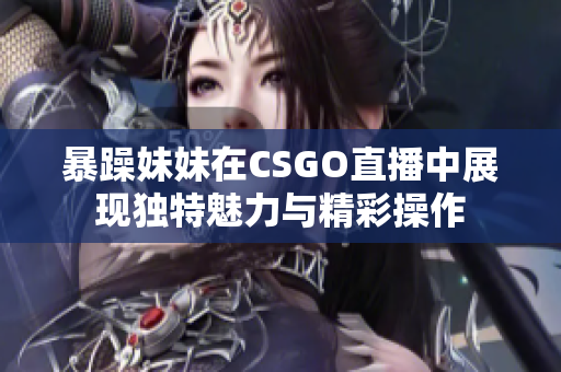 暴躁妹妹在CSGO直播中展现独特魅力与精彩操作