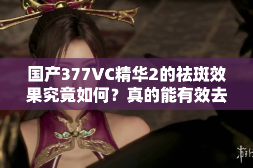 国产377VC精华2的祛斑效果究竟如何？真的能有效去斑吗