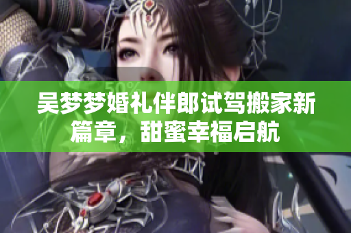 吴梦梦婚礼伴郎试驾搬家新篇章，甜蜜幸福启航