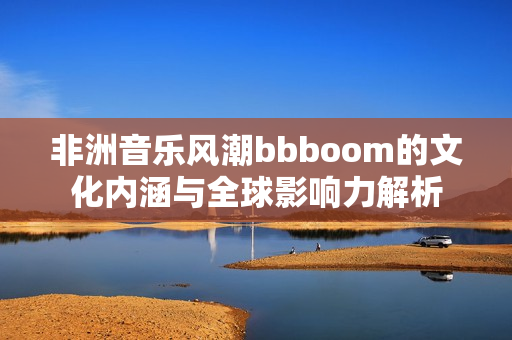 非洲音乐风潮bbboom的文化内涵与全球影响力解析