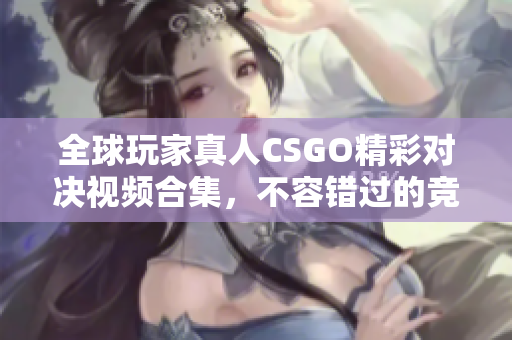 全球玩家真人CSGO精彩对决视频合集，不容错过的竞技体验