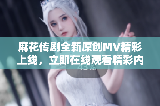 麻花传剧全新原创MV精彩上线，立即在线观看精彩内容!