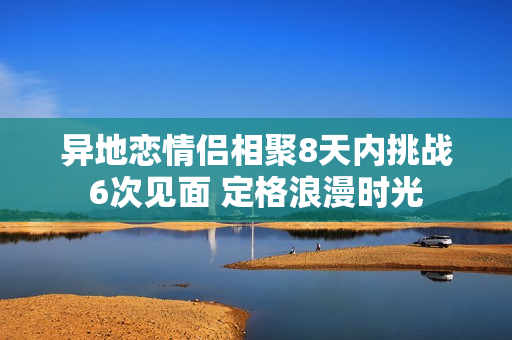 异地恋情侣相聚8天内挑战6次见面 定格浪漫时光