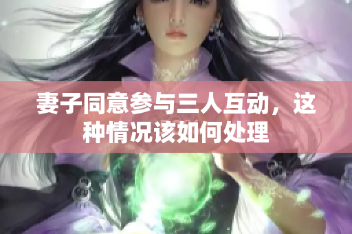 妻子同意参与三人互动，这种情况该如何处理