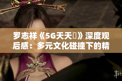 罗志祥《5G天天奭》深度观后感：多元文化碰撞下的精彩体验