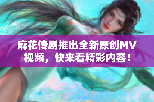 麻花传剧推出全新原创MV视频，快来看精彩内容！