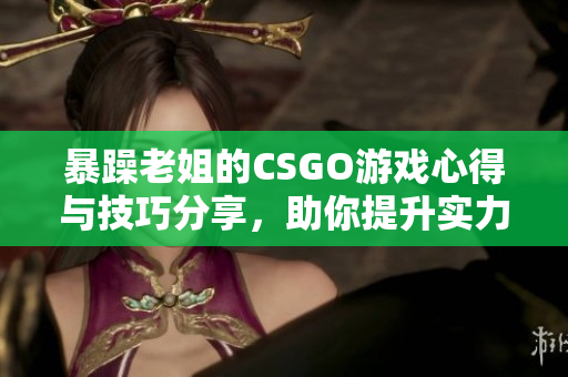 暴躁老姐的CSGO游戏心得与技巧分享，助你提升实力