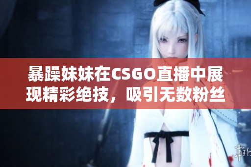 暴躁妹妹在CSGO直播中展现精彩绝技，吸引无数粉丝围观