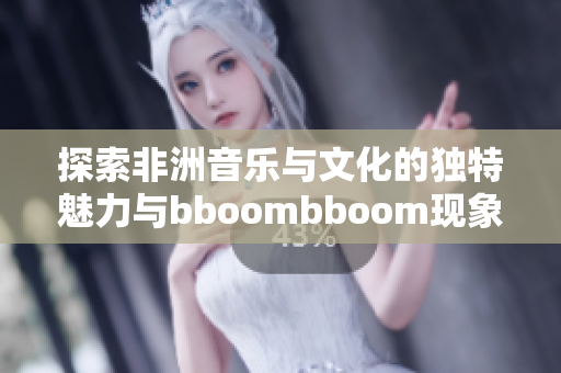 探索非洲音乐与文化的独特魅力与bboombboom现象