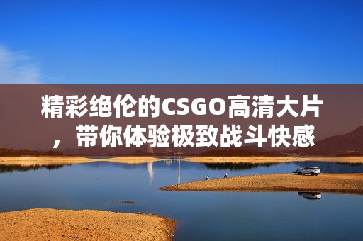 精彩绝伦的CSGO高清大片，带你体验极致战斗快感