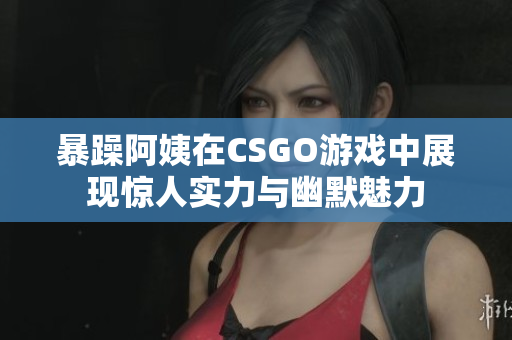 暴躁阿姨在CSGO游戏中展现惊人实力与幽默魅力