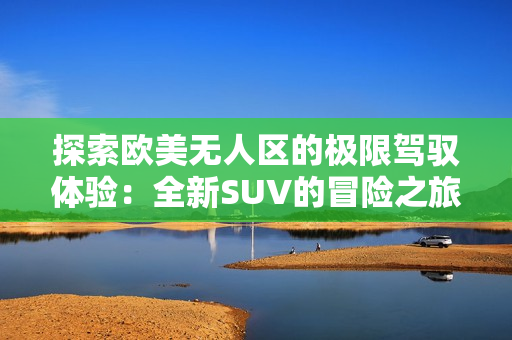 探索欧美无人区的极限驾驭体验：全新SUV的冒险之旅