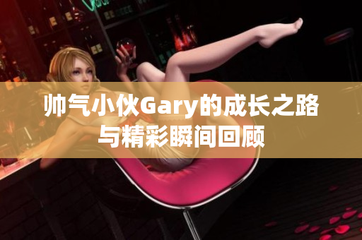 帅气小伙Gary的成长之路与精彩瞬间回顾