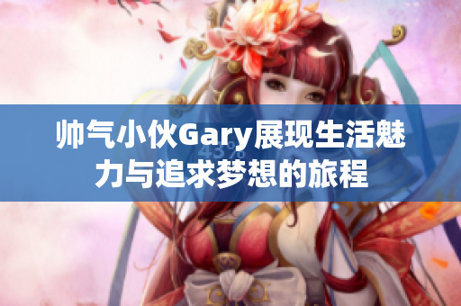 帅气小伙Gary展现生活魅力与追求梦想的旅程