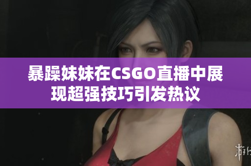 暴躁妹妹在CSGO直播中展现超强技巧引发热议