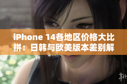 iPhone 14各地区价格大比拼：日韩与欧美版本差别解析